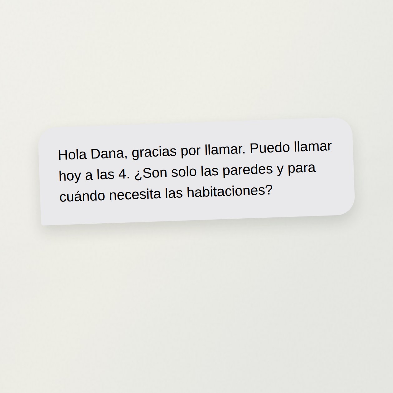 Lunes. Tú: Dana llamó por tres dormitorios. Aquí está su mensaje. Prepara una respuesta; puedo llamarla a las cuatro. CrewBuddy: Borrador: «Hola, Dana. Gracias por llamar. Puedo llamarte hoy a las 4. ¿Sería solo pintar las paredes? ¿Para cuándo necesitas los dormitorios?» El mensaje no fija un precio ni una visita.