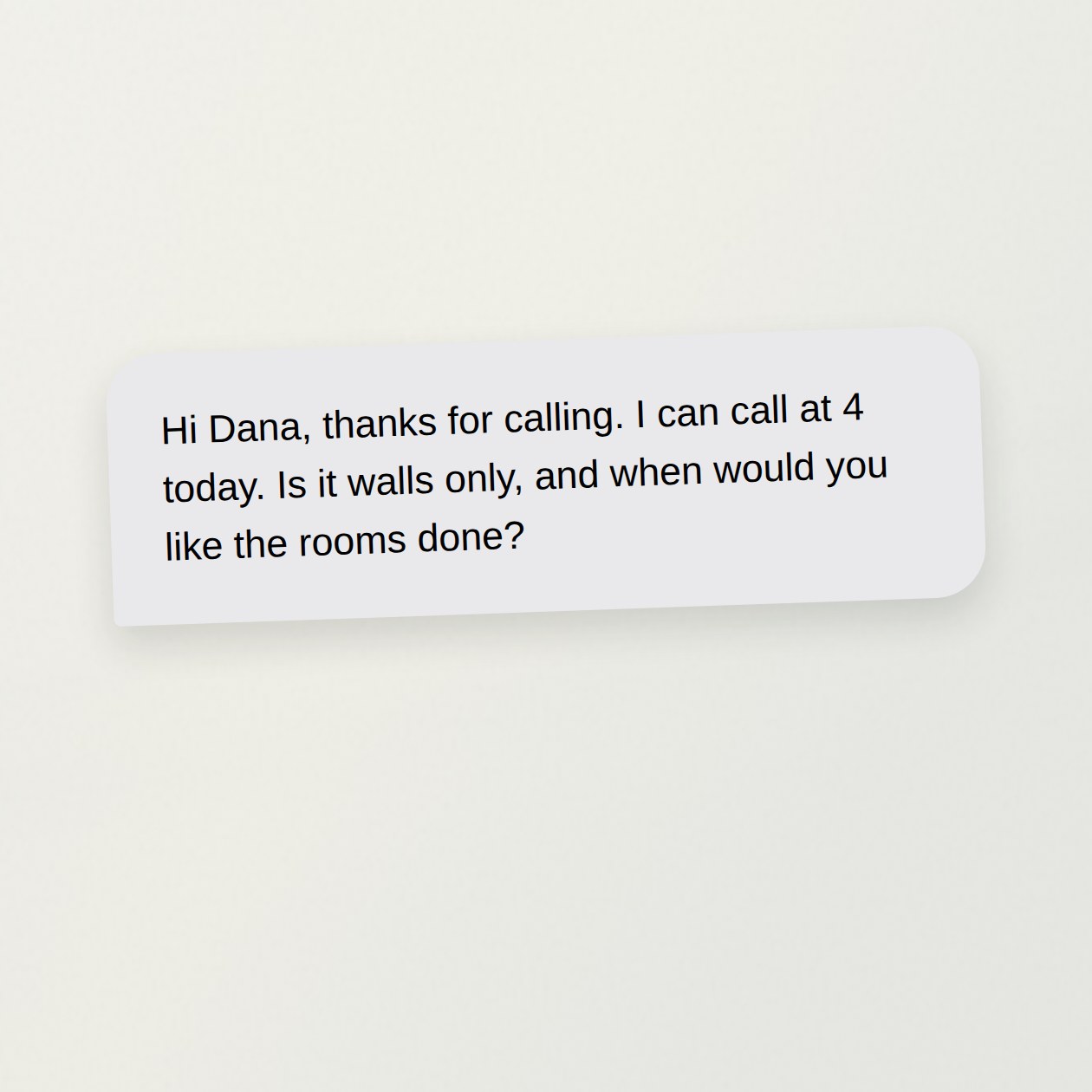 Monday. You: Dana called about three bedrooms. Here’s her voicemail. Draft a reply; I can call at four. CrewBuddy: Draft: “Hi Dana, thanks for calling. I can call at 4 today. Is it walls only, and when would you like the rooms done?” No price or visit is promised.