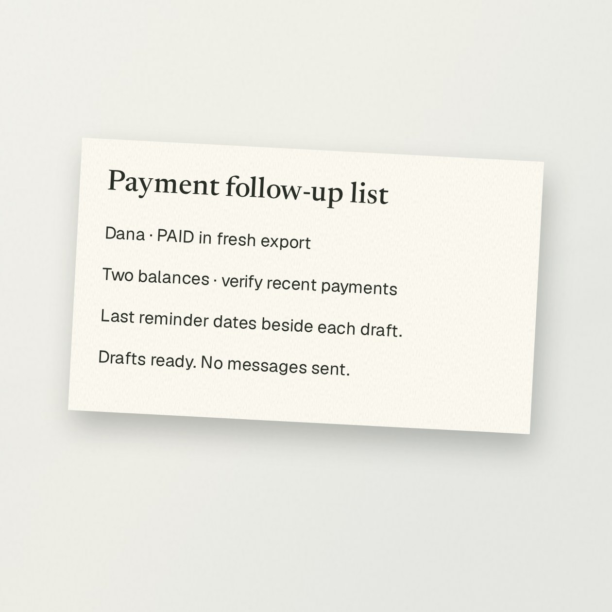 Sunday. You: Compare this fresh invoice export with my reminder log. Who actually needs a follow-up? CrewBuddy: Dana’s invoice is marked paid in the fresh export; set aside. Two balances need payment checks before reminders. Drafts ready, with the last reminder date beside each. No messages sent.